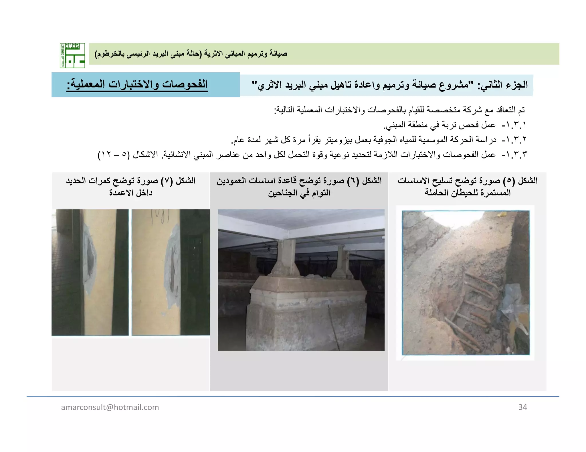 ‫االثرية‬ ‫المبانى‬ ‫وترميم‬ ‫صيانة‬)‫بالخرطوم‬ ‫الرئيسى‬ ‫البريد‬ ‫مبنى‬ ‫حالة‬(
‫الثان‬ ‫الجزء‬" :‫االث‬ ‫يد‬ ‫الب‬ ‫بن‬ ‫تاھيل‬ ‫اعادة‬ ‫ي‬ ‫ت‬ ‫صيانة‬ ‫ع‬ ‫ش‬"‫الفح‬‫وصات‬‫المعملية‬ ‫واالختبارات‬: ‫الثاني‬ ‫الجزء‬" :‫االثري‬ ‫البريد‬ ‫مبني‬ ‫تاھيل‬ ‫واعادة‬ ‫وترميم‬ ‫صيانة‬ ‫مشروع‬"
‫التالية‬ ‫المعملية‬ ‫واالختبارات‬ ‫بالفحوصات‬ ‫للقيام‬ ‫متخصصة‬ ‫شركة‬ ‫مع‬ ‫التعاقد‬ ‫تم‬:
١.٣.١-‫المبني‬ ‫منطقة‬ ‫في‬ ‫تربة‬ ‫فحص‬ ‫عمل‬.
١ ٣ ٢-‫عام‬ ‫لمدة‬ ‫شھر‬ ‫كل‬ ‫مرة‬ ‫يقرأ‬ ‫بيزوميتر‬ ‫بعمل‬ ‫الجوفية‬ ‫للمياه‬ ‫الموسمية‬ ‫الحركة‬ ‫دراسة‬
‫الفح‬‫وصات‬‫المعملية‬ ‫واالختبارات‬:
‫الشكل‬)٧(‫الحديد‬ ‫كمرات‬ ‫توضح‬ ‫صورة‬
‫االعمدة‬ ‫داخل‬
‫الشكل‬)٦(‫العمودين‬ ‫اساسات‬ ‫قاعدة‬ ‫توضح‬ ‫صورة‬
‫الجناحين‬ ‫في‬ ‫التوام‬
‫الشكل‬)٥(‫االساسات‬ ‫تسليح‬ ‫توضح‬ ‫صورة‬
‫الحاملة‬ ‫للحيطان‬ ‫المستمرة‬
١.٣.٢-‫عام‬ ‫لمدة‬ ‫شھر‬ ‫كل‬ ‫مرة‬ ‫يقرأ‬ ‫بيزوميتر‬ ‫بعمل‬ ‫الجوفية‬ ‫للمياه‬ ‫الموسمية‬ ‫الحركة‬ ‫دراسة‬.
١.٣.٣-‫المبني‬ ‫عناصر‬ ‫من‬ ‫واحد‬ ‫لكل‬ ‫التحمل‬ ‫وقوة‬ ‫نوعية‬ ‫لتحديد‬ ‫الالزمة‬ ‫واالختبارات‬ ‫الفحوصات‬ ‫عمل‬‫االنشائية‬.‫االشكال‬)٥–١٢(
‫ين‬ ‫ج‬ ‫ي‬ ‫م‬ ‫و‬ ‫ن‬ ‫ي‬ ‫ر‬
amarconsult@hotmail.com 34
 