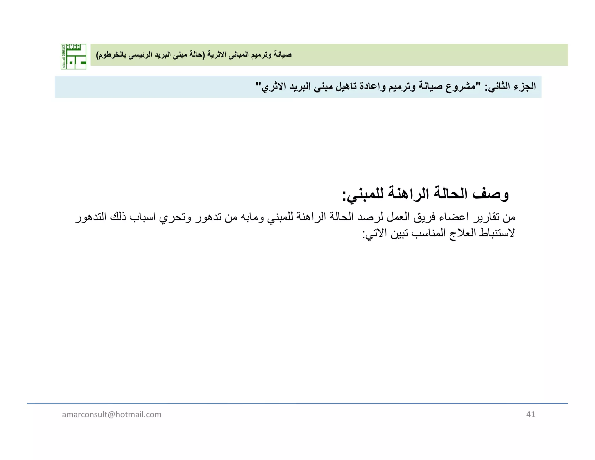 ‫االثرية‬ ‫المبانى‬ ‫وترميم‬ ‫صيانة‬)‫بالخرطوم‬ ‫الرئيسى‬ ‫البريد‬ ‫مبنى‬ ‫حالة‬(
‫الثان‬ ‫الجزء‬" :‫االث‬ ‫يد‬ ‫الب‬ ‫بن‬ ‫تاھيل‬ ‫اعادة‬ ‫ي‬ ‫ت‬ ‫صيانة‬ ‫ع‬ ‫ش‬" ‫الثاني‬ ‫الجزء‬" :‫االثري‬ ‫البريد‬ ‫مبني‬ ‫تاھيل‬ ‫واعادة‬ ‫وترميم‬ ‫صيانة‬ ‫مشروع‬"
‫وصف‬‫للمبني‬ ‫الراھنة‬ ‫الحالة‬: ‫و‬‫ي‬ ‫ب‬ ‫ر‬
‫من‬‫التدھور‬ ‫ذلك‬ ‫اسباب‬ ‫وتحري‬ ‫تدھور‬ ‫من‬ ‫ومابه‬ ‫للمبني‬ ‫الراھنة‬ ‫الحالة‬ ‫لرصد‬ ‫العمل‬ ‫فريق‬ ‫اعضاء‬ ‫تقارير‬
‫االتي‬ ‫تبين‬ ‫المناسب‬ ‫العالج‬ ‫الستنباط‬:
amarconsult@hotmail.com 41
 