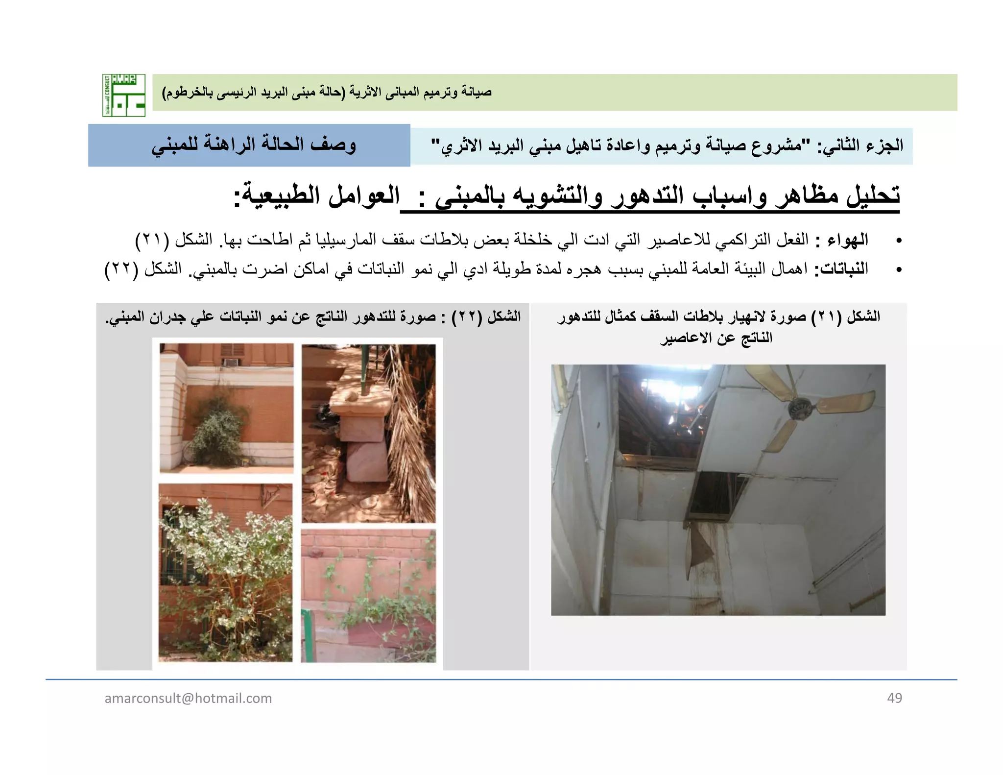 ‫االثرية‬ ‫المبانى‬ ‫وترميم‬ ‫صيانة‬)‫بالخرطوم‬ ‫الرئيسى‬ ‫البريد‬ ‫مبنى‬ ‫حالة‬(
‫الثان‬ ‫الجزء‬" :‫االث‬ ‫يد‬ ‫الب‬ ‫بن‬ ‫تاھيل‬ ‫اعادة‬ ‫ي‬ ‫ت‬ ‫صيانة‬ ‫ع‬ ‫ش‬"‫للمبن‬ ‫الراھنة‬ ‫الحالة‬ ‫وصف‬ ‫الثاني‬ ‫الجزء‬" :‫االثري‬ ‫البريد‬ ‫مبني‬ ‫تاھيل‬ ‫واعادة‬ ‫وترميم‬ ‫صيانة‬ ‫مشروع‬"
•‫الھواء‬:‫بھا‬ ‫اطاحت‬ ‫ثم‬ ‫المارسيليا‬ ‫سقف‬ ‫بالطات‬ ‫بعض‬ ‫خلخلة‬ ‫ال‬ ‫ادت‬ ‫الت‬ ‫لالعاصير‬ ‫التراكم‬ ‫الفعل‬‫الشكل‬)٢١(
‫للمبني‬ ‫الراھنة‬ ‫الحالة‬ ‫وصف‬
‫تحليل‬‫والتشويه‬ ‫التدھور‬ ‫واسباب‬ ‫مظاھر‬‫بالمبني‬:‫الطبيعية‬ ‫العوامل‬:
•‫الھواء‬:‫بھا‬ ‫اطاحت‬ ‫ثم‬ ‫المارسيليا‬ ‫سقف‬ ‫بالطات‬ ‫بعض‬ ‫خلخلة‬ ‫الي‬ ‫ادت‬ ‫التي‬ ‫لالعاصير‬ ‫التراكمي‬ ‫الفعل‬.‫الشكل‬)٢١(
•‫ا‬‫لنباتات‬:‫بالمبني‬ ‫اضرت‬ ‫اماكن‬ ‫في‬ ‫النباتات‬ ‫نمو‬ ‫الي‬ ‫ادي‬ ‫طويلة‬ ‫لمدة‬ ‫ھجره‬ ‫بسبب‬ ‫للمبني‬ ‫العامة‬ ‫البيئة‬ ‫اھمال‬.‫الشكل‬)٢٢(
‫الشكل‬)٢٢: (‫المبني‬ ‫جدران‬ ‫علي‬ ‫النباتات‬ ‫نمو‬ ‫عن‬ ‫الناتج‬ ‫للتدھور‬ ‫صورة‬. ‫الشكل‬)٢١(‫للتدھور‬ ‫كمثال‬ ‫السقف‬ ‫بالطات‬ ‫النھيار‬ ‫صورة‬
‫االعاصير‬ ‫عن‬ ‫الناتج‬‫االعاصير‬ ‫عن‬ ‫الناتج‬
amarconsult@hotmail.com 49
 