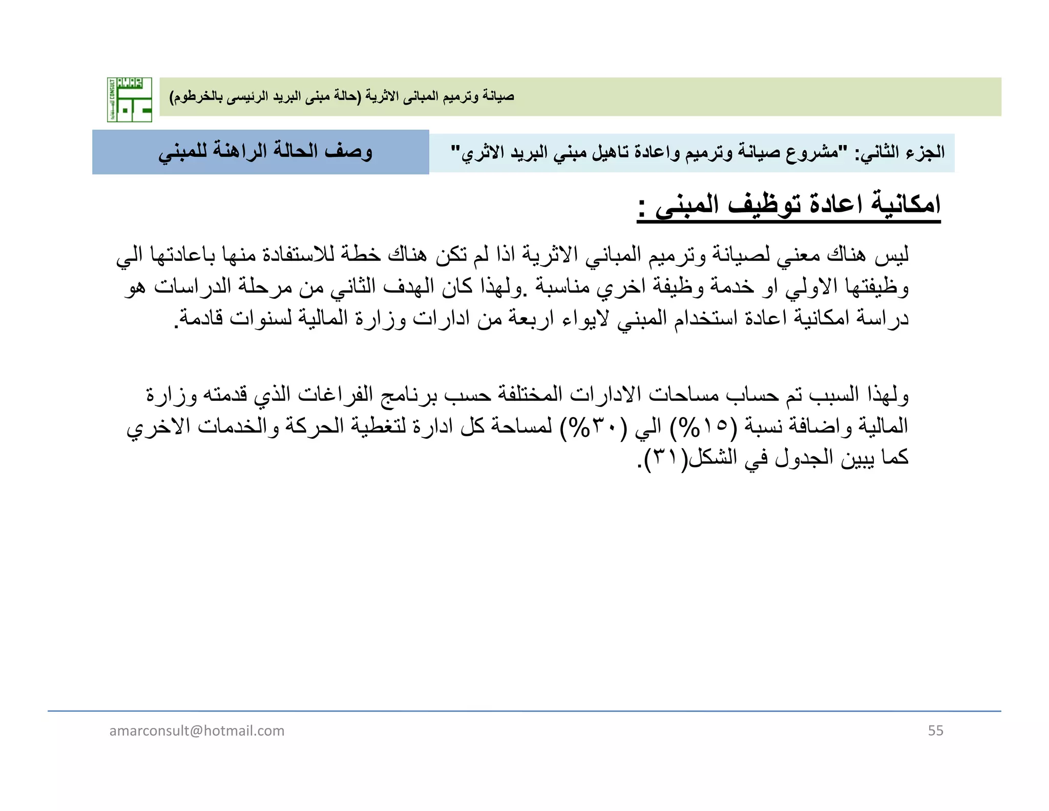 ‫االثرية‬ ‫المبانى‬ ‫وترميم‬ ‫صيانة‬)‫بالخرطوم‬ ‫الرئيسى‬ ‫البريد‬ ‫مبنى‬ ‫حالة‬(
‫الثان‬ ‫الجزء‬" :‫االث‬ ‫يد‬ ‫الب‬ ‫بن‬ ‫تاھيل‬ ‫اعادة‬ ‫ي‬ ‫ت‬ ‫صيانة‬ ‫ع‬ ‫ش‬"‫للمبن‬ ‫الراھنة‬ ‫الحالة‬ ‫وصف‬ ‫الثاني‬ ‫الجزء‬" :‫االثري‬ ‫البريد‬ ‫مبني‬ ‫تاھيل‬ ‫واعادة‬ ‫وترميم‬ ‫صيانة‬ ‫مشروع‬"
‫ل‬‫ال‬ ‫ا‬ ‫ادت‬ ‫ا‬ ‫ا‬ ‫ن‬ ‫تفادة‬ ‫لال‬ ‫خطة‬ ‫ھناك‬ ‫تكن‬ ‫ل‬ ‫اذا‬ ‫ة‬ ‫االث‬ ‫ان‬ ‫ال‬ ‫ت‬ ‫انة‬ ‫ل‬ ‫ن‬ ‫ھناك‬
‫للمبني‬ ‫الراھنة‬ ‫الحالة‬ ‫وصف‬
‫توظيف‬ ‫اعادة‬ ‫امكانية‬‫المبني‬:
‫ليس‬‫الي‬ ‫باعادتھا‬ ‫منھا‬ ‫لالستفادة‬ ‫خطة‬ ‫ھناك‬ ‫تكن‬ ‫لم‬ ‫اذا‬ ‫االثرية‬ ‫المباني‬ ‫وترميم‬ ‫لصيانة‬ ‫معني‬ ‫ھناك‬
‫مناسبة‬ ‫اخري‬ ‫وظيفة‬ ‫خدمة‬ ‫او‬ ‫االولي‬ ‫وظيفتھا‬.‫ھو‬ ‫الدراسات‬ ‫مرحلة‬ ‫من‬ ‫الثاني‬ ‫الھدف‬ ‫كان‬ ‫ولھذا‬
‫قادمة‬ ‫لسنوات‬ ‫المالية‬ ‫وزارة‬ ‫ادارات‬ ‫من‬ ‫اربعة‬ ‫اليواء‬ ‫المبني‬ ‫استخدام‬ ‫اعادة‬ ‫امكانية‬ ‫دراسة‬.
‫ولھذا‬‫وزارة‬ ‫قدمته‬ ‫الذي‬ ‫الفراغات‬ ‫برنامج‬ ‫حسب‬ ‫المختلفة‬ ‫االدارات‬ ‫مساحات‬ ‫حساب‬ ‫تم‬ ‫السبب‬
‫نسبة‬ ‫واضافة‬ ‫المالية‬)١٥(%‫الي‬)٣٠(%‫االخري‬ ‫والخدمات‬ ‫الحركة‬ ‫لتغطية‬ ‫ادارة‬ ‫كل‬ ‫لمساحة‬
‫الشكل‬ ‫ف‬ ‫ل‬ ‫الجد‬ ‫يبين‬ ‫ا‬ ‫ك‬)٣١( ‫الشكل‬ ‫في‬ ‫الجدول‬ ‫يبين‬ ‫كما‬)٣١.(
amarconsult@hotmail.com 55
 