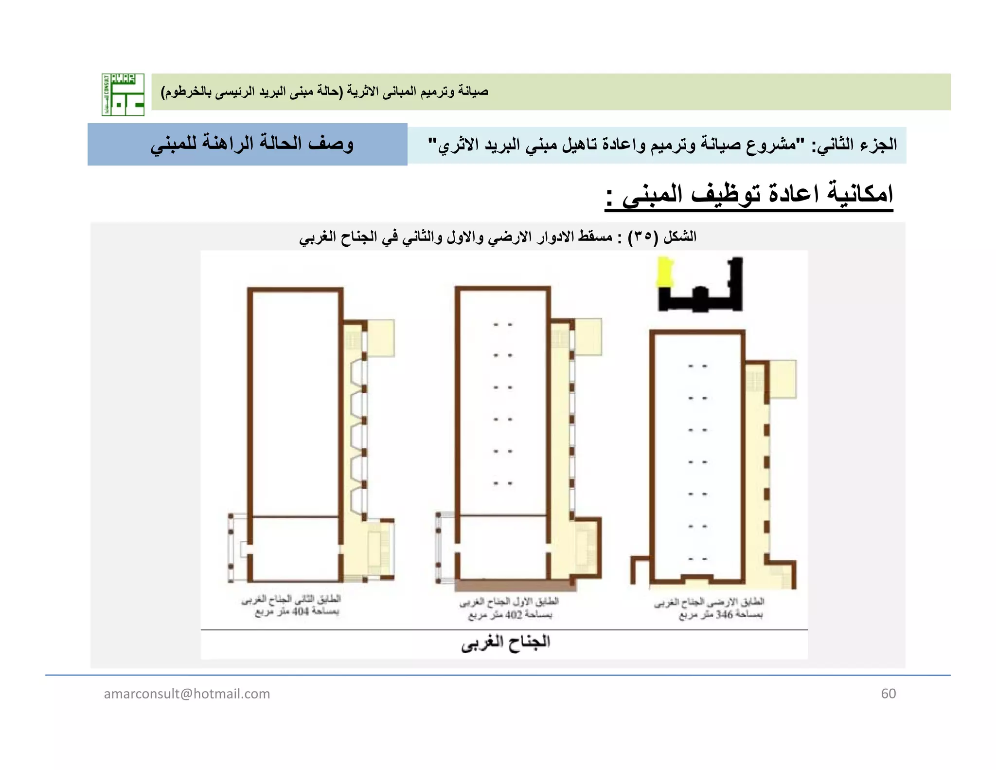 ‫االثرية‬ ‫المبانى‬ ‫وترميم‬ ‫صيانة‬)‫بالخرطوم‬ ‫الرئيسى‬ ‫البريد‬ ‫مبنى‬ ‫حالة‬(
‫الثان‬ ‫الجزء‬" :‫االث‬ ‫يد‬ ‫الب‬ ‫بن‬ ‫تاھيل‬ ‫اعادة‬ ‫ي‬ ‫ت‬ ‫صيانة‬ ‫ع‬ ‫ش‬"‫للمبن‬ ‫الراھنة‬ ‫الحالة‬ ‫وصف‬ ‫الثاني‬ ‫الجزء‬" :‫االثري‬ ‫البريد‬ ‫مبني‬ ‫تاھيل‬ ‫واعادة‬ ‫وترميم‬ ‫صيانة‬ ‫مشروع‬"
‫الشكل‬)٣٥: (‫الغربي‬ ‫الجناح‬ ‫في‬ ‫والثاني‬ ‫واالول‬ ‫االرضي‬ ‫االدوار‬ ‫مسقط‬
‫للمبني‬ ‫الراھنة‬ ‫الحالة‬ ‫وصف‬
‫توظيف‬ ‫اعادة‬ ‫امكانية‬‫المبني‬:
‫الشكل‬)٣٥: (‫الغربي‬ ‫الجناح‬ ‫في‬ ‫والثاني‬ ‫واالول‬ ‫االرضي‬ ‫االدوار‬ ‫مسقط‬
amarconsult@hotmail.com 60
 
