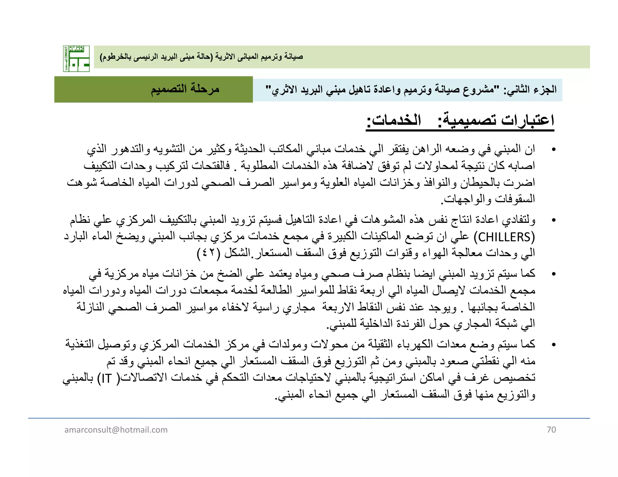 ‫االثرية‬ ‫المبانى‬ ‫وترميم‬ ‫صيانة‬)‫بالخرطوم‬ ‫الرئيسى‬ ‫البريد‬ ‫مبنى‬ ‫حالة‬(
‫الثان‬ ‫الجزء‬" :‫االث‬ ‫يد‬ ‫الب‬ ‫بن‬ ‫تاھيل‬ ‫اعادة‬ ‫ي‬ ‫ت‬ ‫صيانة‬ ‫ع‬ ‫ش‬"‫التصمي‬ ‫مرحلة‬ ‫الثاني‬ ‫الجزء‬" :‫االثري‬ ‫البريد‬ ‫مبني‬ ‫تاھيل‬ ‫واعادة‬ ‫وترميم‬ ‫صيانة‬ ‫مشروع‬"
•‫الذي‬ ‫ر‬ ‫التدھ‬ ‫يه‬ ‫التش‬ ‫ن‬ ‫كثير‬ ‫الحديثة‬ ‫كاتب‬ ‫ال‬ ‫بان‬ ‫ات‬ ‫خد‬ ‫ال‬ ‫يفتقر‬ ‫الراھن‬ ‫ه‬ ‫ض‬ ‫ف‬ ‫بن‬ ‫ال‬ ‫ان‬
‫التصميم‬ ‫مرحلة‬
‫اعتبارات‬‫تصميمية‬:‫الخدمات‬:
•‫الذي‬ ‫والتدھور‬ ‫التشويه‬ ‫من‬ ‫وكثير‬ ‫الحديثة‬ ‫المكاتب‬ ‫مباني‬ ‫خدمات‬ ‫الي‬ ‫يفتقر‬ ‫الراھن‬ ‫وضعه‬ ‫في‬ ‫المبني‬ ‫ان‬
‫المطلوبة‬ ‫الخدمات‬ ‫ھذه‬ ‫الضافة‬ ‫توفق‬ ‫لم‬ ‫لمحاوالت‬ ‫نتيجة‬ ‫كان‬ ‫اصابه‬.‫التكييف‬ ‫وحدات‬ ‫لتركيب‬ ‫فالفتحات‬
‫شوھت‬ ‫الخاصة‬ ‫المياه‬ ‫لدورات‬ ‫الصحي‬ ‫الصرف‬ ‫ومواسير‬ ‫العلوية‬ ‫المياه‬ ‫وخزانات‬ ‫والنوافذ‬ ‫بالحيطان‬ ‫اضرت‬
‫والواجھات‬ ‫السقوفات‬.
•‫نظام‬ ‫علي‬ ‫المركزي‬ ‫بالتكييف‬ ‫المبني‬ ‫تزويد‬ ‫فسيتم‬ ‫التاھيل‬ ‫اعادة‬ ‫في‬ ‫المشوھات‬ ‫ھذه‬ ‫نفس‬ ‫انتاج‬ ‫اعادة‬ ‫ولتفادي‬
)CHILLERS(‫البارد‬ ‫الماء‬ ‫ويضخ‬ ‫المبني‬ ‫بجانب‬ ‫مركزي‬ ‫خدمات‬ ‫مجمع‬ ‫في‬ ‫الكبيرة‬ ‫الماكينات‬ ‫توضع‬ ‫ان‬ ‫علي‬
‫المستعار‬ ‫السقف‬ ‫فوق‬ ‫التوزيع‬ ‫وقنوات‬ ‫الھواء‬ ‫معالجة‬ ‫وحدات‬ ‫الي‬.‫الشكل‬)٤٢(
‫ة‬ ‫ك‬ ‫ا‬ ‫ا‬ ‫ا‬ ‫ال‬ ‫ل‬ ‫ا‬ ‫ظا‬ ‫ا‬ ‫ا‬ ‫ال‬ ‫ا‬ ‫ك‬ •‫في‬ ‫مركزية‬ ‫مياه‬ ‫خزانات‬ ‫من‬ ‫الضخ‬ ‫علي‬ ‫يعتمد‬ ‫ومياه‬ ‫صحي‬ ‫صرف‬ ‫بنظام‬ ‫ايضا‬ ‫المبني‬ ‫تزويد‬ ‫سيتم‬ ‫كما‬
‫المياه‬ ‫ودورات‬ ‫المياه‬ ‫دورات‬ ‫مجمعات‬ ‫لخدمة‬ ‫الطالعة‬ ‫للمواسير‬ ‫نقاط‬ ‫اربعة‬ ‫الي‬ ‫المياه‬ ‫اليصال‬ ‫الخدمات‬ ‫مجمع‬
‫بجانبھا‬ ‫الخاصة‬.‫النازلة‬ ‫الصحي‬ ‫الصرف‬ ‫مواسير‬ ‫الخفاء‬ ‫راسية‬ ‫مجاري‬ ‫االربعة‬ ‫النقاط‬ ‫نفس‬ ‫عند‬ ‫ويوجد‬
‫للمبني‬ ‫الداخلية‬ ‫الفرندة‬ ‫حول‬ ‫المجاري‬ ‫شبكة‬ ‫الي‬.‫ي‬ ‫ب‬ ‫ي‬ ‫ر‬ ‫ول‬ ‫ري‬ ‫ج‬ ‫ب‬ ‫ي‬.
•‫التغذية‬ ‫وتوصيل‬ ‫المركزي‬ ‫الخدمات‬ ‫مركز‬ ‫في‬ ‫ومولدات‬ ‫محوالت‬ ‫من‬ ‫الثقيلة‬ ‫الكھرباء‬ ‫معدات‬ ‫وضع‬ ‫سيتم‬ ‫كما‬
‫تم‬ ‫وقد‬ ‫المبني‬ ‫انحاء‬ ‫جميع‬ ‫الي‬ ‫المستعار‬ ‫السقف‬ ‫فوق‬ ‫التوزيع‬ ‫ثم‬ ‫ومن‬ ‫بالمبني‬ ‫صعود‬ ‫نقطتي‬ ‫الي‬ ‫منه‬
‫االتصاالت‬ ‫خدمات‬ ‫في‬ ‫التحكم‬ ‫معدات‬ ‫الحتياجات‬ ‫بالمبني‬ ‫استراتيجية‬ ‫اماكن‬ ‫في‬ ‫غرف‬ ‫تخصيص‬)IT(‫بالمبني‬
‫المبني‬ ‫انحاء‬ ‫جميع‬ ‫الي‬ ‫المستعار‬ ‫السقف‬ ‫فوق‬ ‫منھا‬ ‫والتوزيع‬.
amarconsult@hotmail.com 70
 