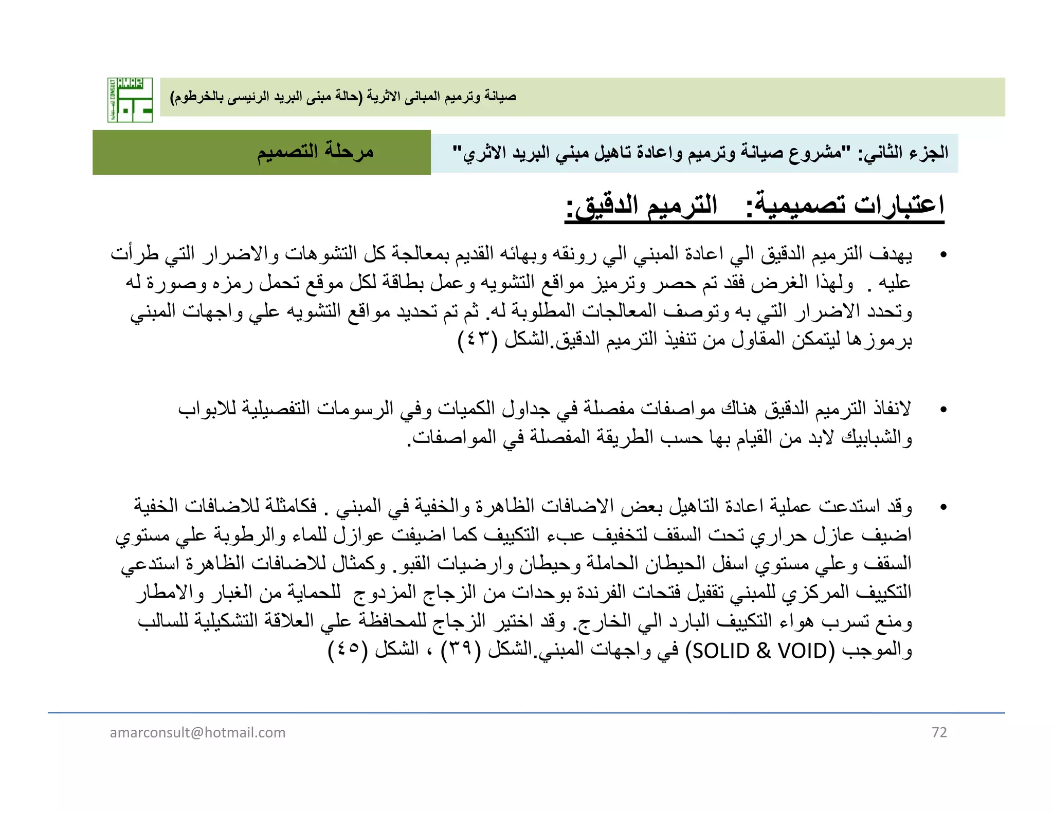‫االثرية‬ ‫المبانى‬ ‫وترميم‬ ‫صيانة‬)‫بالخرطوم‬ ‫الرئيسى‬ ‫البريد‬ ‫مبنى‬ ‫حالة‬(
‫الثان‬ ‫الجزء‬" :‫االث‬ ‫يد‬ ‫الب‬ ‫بن‬ ‫تاھيل‬ ‫اعادة‬ ‫ي‬ ‫ت‬ ‫صيانة‬ ‫ع‬ ‫ش‬"‫التصمي‬ ‫مرحلة‬ ‫الثاني‬ ‫الجزء‬" :‫االثري‬ ‫البريد‬ ‫مبني‬ ‫تاھيل‬ ‫واعادة‬ ‫وترميم‬ ‫صيانة‬ ‫مشروع‬"
•‫طرأت‬ ‫الت‬ ‫االضرار‬ ‫ھات‬ ‫التش‬ ‫كل‬ ‫الجة‬ ‫ب‬ ‫القدي‬ ‫بھائه‬ ‫نقه‬ ‫ر‬ ‫ال‬ ‫بن‬ ‫ال‬ ‫اعادة‬ ‫ال‬ ‫الدقيق‬ ‫ي‬ ‫التر‬ ‫يھدف‬
‫التصميم‬ ‫مرحلة‬
‫اعتبارات‬‫تصميمية‬:‫الدقيق‬ ‫الترميم‬:
•‫طرأت‬ ‫التي‬ ‫واالضرار‬ ‫التشوھات‬ ‫كل‬ ‫بمعالجة‬ ‫القديم‬ ‫وبھائه‬ ‫رونقه‬ ‫الي‬ ‫المبني‬ ‫اعادة‬ ‫الي‬ ‫الدقيق‬ ‫الترميم‬ ‫يھدف‬
‫عليه‬.‫له‬ ‫وصورة‬ ‫رمزه‬ ‫تحمل‬ ‫موقع‬ ‫لكل‬ ‫بطاقة‬ ‫وعمل‬ ‫التشويه‬ ‫مواقع‬ ‫وترميز‬ ‫حصر‬ ‫تم‬ ‫فقد‬ ‫الغرض‬ ‫ولھذا‬
‫له‬ ‫المطلوبة‬ ‫المعالجات‬ ‫وتوصف‬ ‫به‬ ‫التي‬ ‫االضرار‬ ‫وتحدد‬.‫المبني‬ ‫واجھات‬ ‫علي‬ ‫التشويه‬ ‫مواقع‬ ‫تحديد‬ ‫تم‬ ‫ثم‬
‫الدقيق‬ ‫الترميم‬ ‫تنفيذ‬ ‫من‬ ‫المقاول‬ ‫ليتمكن‬ ‫برموزھا‬.‫الشكل‬)٤٣(
•‫النفاذ‬‫لالبواب‬ ‫التفصيلية‬ ‫الرسومات‬ ‫وفي‬ ‫الكميات‬ ‫جداول‬ ‫في‬ ‫مفصلة‬ ‫مواصفات‬ ‫ھناك‬ ‫الدقيق‬ ‫الترميم‬
‫المواصفات‬ ‫في‬ ‫المفصلة‬ ‫الطريقة‬ ‫حسب‬ ‫بھا‬ ‫القيام‬ ‫من‬ ‫البد‬ ‫والشبابيك‬.
•‫المبني‬ ‫في‬ ‫والخفية‬ ‫الظاھرة‬ ‫االضافات‬ ‫بعض‬ ‫التاھيل‬ ‫اعادة‬ ‫عملية‬ ‫استدعت‬ ‫وقد‬.‫الخفية‬ ‫لالضافات‬ ‫فكامثلة‬
‫مستوي‬ ‫علي‬ ‫والرطوبة‬ ‫للماء‬ ‫عوازل‬ ‫اضيفت‬ ‫كما‬ ‫التكييف‬ ‫عبء‬ ‫لتخفيف‬ ‫السقف‬ ‫تحت‬ ‫حراري‬ ‫عازل‬ ‫اضيف‬
‫الق‬ ‫ات‬ ‫ض‬ ‫ا‬ ‫طان‬ ‫لة‬ ‫ا‬ ‫ال‬ ‫طان‬ ‫ال‬ ‫فل‬ ‫ا‬ ‫ت‬ ‫ل‬ ‫قف‬ ‫ال‬‫تد‬ ‫ا‬ ‫ة‬ ‫الظاھ‬ ‫لالضافات‬ ‫ثال‬ ‫ك‬ ‫القبو‬ ‫وارضيات‬ ‫وحيطان‬ ‫الحاملة‬ ‫الحيطان‬ ‫اسفل‬ ‫مستوي‬ ‫وعلي‬ ‫السقف‬.‫استدعي‬ ‫الظاھرة‬ ‫لالضافات‬ ‫وكمثال‬
‫واالمطار‬ ‫الغبار‬ ‫من‬ ‫للحماية‬ ‫المزدوج‬ ‫الزجاج‬ ‫من‬ ‫بوحدات‬ ‫الفرندة‬ ‫فتحات‬ ‫تقفيل‬ ‫للمبني‬ ‫المركزي‬ ‫التكييف‬
‫الخارج‬ ‫الي‬ ‫البارد‬ ‫التكييف‬ ‫ھواء‬ ‫تسرب‬ ‫ومنع‬.‫للسالب‬ ‫التشكيلية‬ ‫العالقة‬ ‫علي‬ ‫للمحافظة‬ ‫الزجاج‬ ‫اختير‬ ‫وقد‬
‫والموجب‬)SOLID & VOID(‫المبني‬ ‫واجھات‬ ‫في‬.‫الشكل‬)٣٩(‫الشكل‬ ،)٤٥( )(‫ي‬ ‫ي‬)()(
amarconsult@hotmail.com 72
 