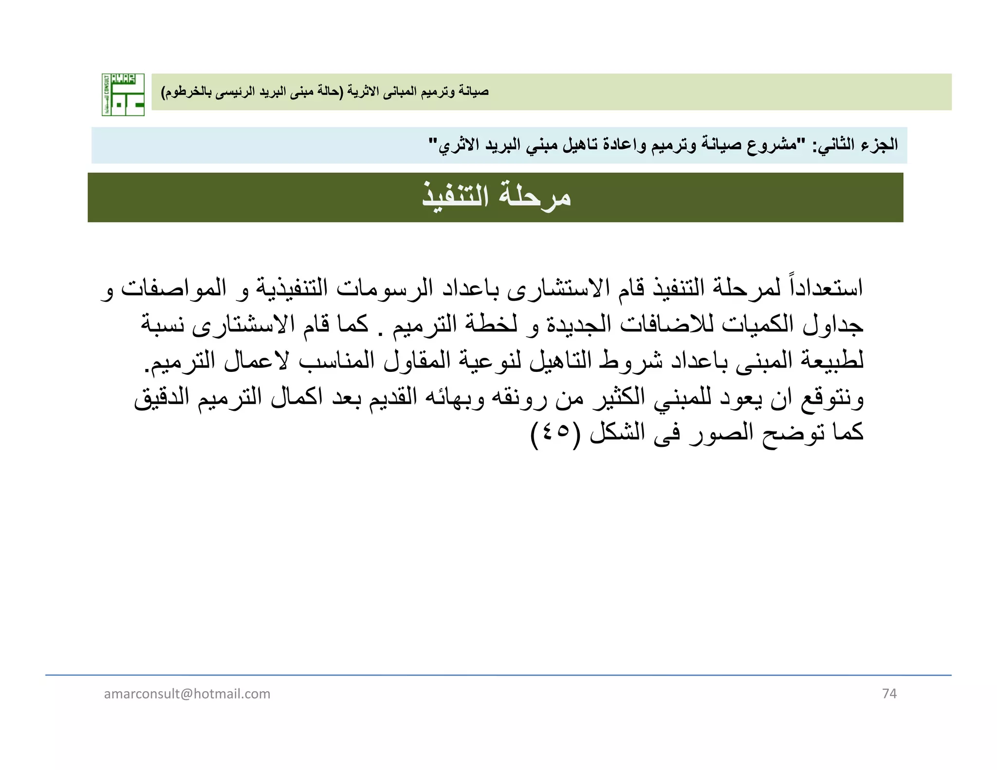 ‫االثرية‬ ‫المبانى‬ ‫وترميم‬ ‫صيانة‬)‫بالخرطوم‬ ‫الرئيسى‬ ‫البريد‬ ‫مبنى‬ ‫حالة‬(
‫الثان‬ ‫الجزء‬" :‫االث‬ ‫يد‬ ‫الب‬ ‫بن‬ ‫تاھيل‬ ‫اعادة‬ ‫ي‬ ‫ت‬ ‫صيانة‬ ‫ع‬ ‫ش‬" ‫الثاني‬ ‫الجزء‬" :‫االثري‬ ‫البريد‬ ‫مبني‬ ‫تاھيل‬ ‫واعادة‬ ‫وترميم‬ ‫صيانة‬ ‫مشروع‬"
‫التنفيذ‬ ‫مرحلة‬
ً‫ا‬‫استعداد‬‫و‬ ‫المواصفات‬ ‫و‬ ‫التنفيذية‬ ‫الرسومات‬ ‫باعداد‬ ‫االستشارى‬ ‫قام‬ ‫التنفيذ‬ ‫لمرحلة‬
‫الترميم‬ ‫لخطة‬ ‫و‬ ‫الجديدة‬ ‫لالضافات‬ ‫الكميات‬ ‫جداول‬.‫نسبة‬ ‫االسشتارى‬ ‫قام‬ ‫كما‬ ‫يم‬ ‫ر‬ ‫و‬ ‫ي‬ ‫ج‬ ‫ي‬ ‫و‬ ‫ج‬‫ب‬ ‫رى‬ ‫م‬
‫الترميم‬ ‫العمال‬ ‫المناسب‬ ‫المقاول‬ ‫لنوعية‬ ‫التاھيل‬ ‫شروط‬ ‫باعداد‬ ‫المبنى‬ ‫لطبيعة‬.
‫الدقيق‬ ‫الترميم‬ ‫اكمال‬ ‫بعد‬ ‫القديم‬ ‫وبھائه‬ ‫رونقه‬ ‫من‬ ‫الكثير‬ ‫للمبني‬ ‫يعود‬ ‫ان‬ ‫ونتوقع‬
‫الشكل‬ ‫ف‬ ‫الصور‬ ‫توضح‬ ‫كما‬)٤٥( ‫الشكل‬ ‫فى‬ ‫الصور‬ ‫توضح‬ ‫كما‬)٤٥(
amarconsult@hotmail.com 74
 