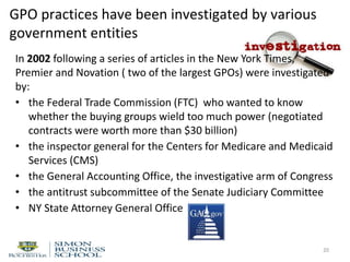 GPO practices have been investigated by various
government entities
In 2002 following a series of articles in the New York Times,
Premier and Novation ( two of the largest GPOs) were investigated
by:
• the Federal Trade Commission (FTC) who wanted to know
whether the buying groups wield too much power (negotiated
contracts were worth more than $30 billion)
• the inspector general for the Centers for Medicare and Medicaid
Services (CMS)
• the General Accounting Office, the investigative arm of Congress
• the antitrust subcommittee of the Senate Judiciary Committee
• NY State Attorney General Office
20
 