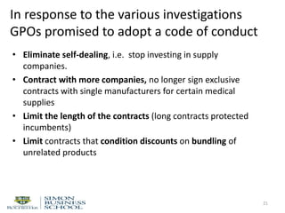 In response to the various investigations
GPOs promised to adopt a code of conduct
• Eliminate self-dealing, i.e. stop investing in supply
companies.
• Contract with more companies, no longer sign exclusive
contracts with single manufacturers for certain medical
supplies
• Limit the length of the contracts (long contracts protected
incumbents)
• Limit contracts that condition discounts on bundling of
unrelated products
21
 