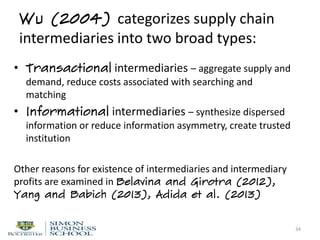 Wu (2004) categorizes supply chain
intermediaries into two broad types:
• Transactional intermediaries – aggregate supply and
demand, reduce costs associated with searching and
matching
• Informational intermediaries – synthesize dispersed
information or reduce information asymmetry, create trusted
institution
Other reasons for existence of intermediaries and intermediary
profits are examined in Belavina and Girotra (2012),
Yang and Babich (2013), Adida et al. (2013)
34
 
