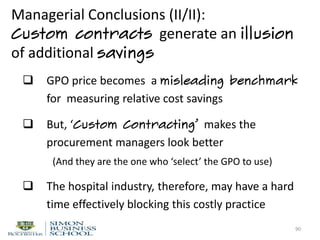  GPO price becomes a misleading benchmark
for measuring relative cost savings
 But, ‘Custom Contracting’ makes the
procurement managers look better
(And they are the one who ‘select’ the GPO to use)
 The hospital industry, therefore, may have a hard
time effectively blocking this costly practice
90
Managerial Conclusions (II/II):
Custom contracts generate an illusion
of additional savings
 