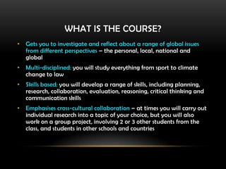 WHAT IS THE COURSE?
• Gets you to investigate and reflect about a range of global issues
from different perspectives – the personal, local, national and
global
• Multi-disciplined: you will study everything from sport to climate
change to law
• Skills based: you will develop a range of skills, including planning,
research, collaboration, evaluation, reasoning, critical thinking and
communication skills
• Emphasises cross-cultural collaboration – at times you will carry out
individual research into a topic of your choice, but you will also
work on a group project, involving 2 or 3 other students from the
class, and students in other schools and countries
 