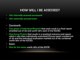 HOW WILL I BE ASSESSED?
• 70% internally assessed coursework
• 30% externally assessed exam
• Coursework:
• Two pieces of Individual Research that each result in a final report
(marked out of 40 and worth 20% each of the IGCSE)
• One Group Project that results in a practical outcome and report,
which is also then individually evaluated (Group report marked out
of 20 and the Individual evaluation marked out of 40; combined
worth 30% of the IGCSE)
• Exam:
• One 1hr 15m exam worth 30% of the IGCSE
 