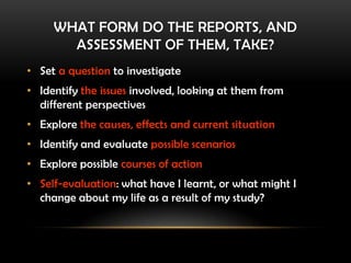 WHAT FORM DO THE REPORTS, AND
ASSESSMENT OF THEM, TAKE?
• Set a question to investigate
• Identify the issues involved, looking at them from
different perspectives
• Explore the causes, effects and current situation
• Identify and evaluate possible scenarios
• Explore possible courses of action
• Self-evaluation: what have I learnt, or what might I
change about my life as a result of my study?
 