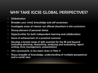 WHY TAKE IGCSE GLOBAL PERSPECTIVES?
• Globalisation
• Broaden your mind, knowledge and self-awareness
• Investigate areas of interest not offered elsewhere in the curriculum
• Strong element of personal choice
• Opportunities for both independent learning and collaboration
• Sense of achievement of a practical outcome
• Develop a broad range of skills essential for the IB and beyond
(including planning, researching, analysing and evaluating, report
writing, time management, presentation)
• 70% coursework, so less exam stress in Year 11
• Shows breadth of knowledge, understanding of multiple perspectives
and a world view
 
