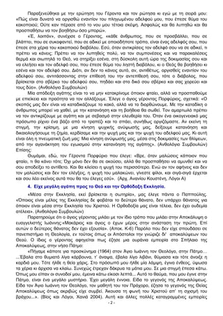 - 2 -
Παραξενεύθηκα με την ερώτηση του Γέροντα και τον ρώτησα κι εγώ με τη σειρά μου:
«Πώς είναι δυνατό να οργισθώ εναντίον του πληγωμένου αδελφού μου, που έπεσε θύμα του
κακοποιού; Ούτε καν πέρασε από το νου μου τέτοια σκέψη. Ασφαλώς και θα λυπηθώ και θα
προσπαθήσω να τον βοηθήσω όσο μπορώ».
«Έ, λοιπόν», συνέχισε ο Γέροντας, «κάθε άνθρωπος, που σε προσβάλλει, που σε
βλάπτει, που σε συκοφαντεί, που σε αδικεί με οποιοδήποτε τρόπο, είναι ένας αδελφός σου, που
έπεσε στα χέρια του κακοποιού διαβόλου. Εσύ, όταν αντικρίσεις τον αδελφό σου να σε αδικεί, τι
πρέπει να κάνεις; Πρέπει να τον λυπηθείς πολύ, να τον συμπονέσεις και να παρακαλέσεις
θερμά και σιωπηλά το Θεό, να στηρίξει εσένα, στη δύσκολη αυτή ώρα της δοκιμασίας σου και
να ελεήσει και τον αδελφό σου, που έπεσε θύμα του ληστή διαβόλου, κι ο Θεός θα βοηθήσει κι
εσένα και τον αδελφό σου. ∆ιότι, αν δεν το κάνεις αυτό, αν, αντιθέτως, οργισθείς εναντίον του
αδελφού σου, αντιτάσσοντας στην επίθεσή του την αντεπίθεσή σου, τότε ο διάβολος, που
βρίσκεται στο σβέρκο του αδελφού σου, πηδάει και στο δικό σου σβέρκο και σας χορεύει και
τους δύο». (Ανθολόγιο Συμβουλών)
Μία απόδειξη αγάπης είναι το να μην κατακρίνομε όποιον φταίει, αλλά να προσπαθούμε
με επιείκεια και πραότητα να τον αλλάξουμε. Έλεγε ο άγιος γέροντας Πορφύριος, σχετικά: «Ο
σκοπός μας δεν είναι να καταδικάζουμε το κακό, αλλά να το διορθώνουμε. Με την καταδίκη ο
άνθρωπος μπορεί να χαθεί, με την κατανόηση και τη βοήθεια θα σωθεί. Τον αμαρτωλό πρέπει
να τον αντικρίζουμε με αγάπη και με σεβασμό στην ελευθερία του. Όταν ένα οικογενειακό μας
πρόσωπο ρίχνει ένα βάζο από το τραπέζι και το σπάει, συνήθως οργιζόμαστε. Αν εκείνη τη
στιγμή, την κρίσιμη, με μια κίνηση ψυχικής ανύψωσής μας, δείξουμε κατανόηση και
δικαιολογήσουμε τη ζημία, κερδίσαμε και την ψυχή μας και την ψυχή του αδελφού μας. Κι αυτή
είναι όλη η πνευματική ζωή μας: Μια κίνηση ανύψωσής μας, μέσα στις δοκιμασίες των θλίψεων,
από την αγανάκτηση του εγωισμού στην κατανόηση της αγάπης». (Ανθολόγιο Συμβουλών)
Επίσης:
Θυμάμαι, εδώ, τον Γέροντα Πορφύριο που έλεγε: «Βρε, όταν μαλώσεις κάποιον που
φταίει, τι θα κάνει τότε; Όχι μόνο δεν θα σε ακούσει, αλλά θα προσπαθήσει να αμυνθεί και να
σου αποδείξει το αντίθετο. Και θα κλείσει η ψυχή του περισσότερο. Ενώ αν τον αφήνεις και δεν
τον μαλώσεις και δεν τον ελέγξεις, η ψυχή του μαλακώνει, γίνεστε φίλοι, και σιγά-σιγά έρχεται
και σου λέει εκείνος αυτά που θα του έλεγες εσύ». (Αρχ. Ανανίου Κουστένη, Λόγοι Α)
4. Είχε μεγάλη αγάπη προς το Θεό και την Ορθόδοξη Εκκλησία.
«Μέσα στην Εκκλησία, εκεί βρίσκεται η σωτηρία», μας έλεγε πάντα ο Παππούλης.
«Όποιος είναι μέλος της Εκκλησίας δε φοβάται το δεύτερο θάνατο, δεν υπάρχει θάνατος για
όποιον είναι μέσα στην Εκκλησία του Χριστού. Η Ορθοδοξία μας είναι τέλεια, δεν έχει ουδεμία
ατέλεια». (Ανθολόγιο Συμβουλών)
Παρατηρούμε ότι ο άγιος γέροντας μιλάει με τον ίδιο τρόπο που μιλάει στην Αποκάλυψη ο
ευαγγελιστής Ιωάννης:«Μακάριος και άγιος ο έχων μέρος στην ανάσταση την πρώτη. Επί
αυτών ο δεύτερος θάνατος δεν έχει εξουσία». (Αποκ. Κ-6) Παρόλο που δεν είχε σπουδάσει σε
πανεπιστήμιο τη Θεολογία, εν τούτοις όπως οι Απόστολοι την γνώριζε δι' αποκαλύψεων του
Θεού. Ο ίδιος ο γέροντας αφηγείται πως έζησε μια ουράνια εμπειρία στο Σπήλαιο της
Αποκαλύψεως, στην νήσο Πάτμο:
«Πήγαμε κάποτε για προσκύνημα (1964) στον Άγιο Ιωάννη τον Θεολόγο, στην Πάτμο…
...Έβαλα στο θυμιατό λίγα κάρβουνα, τ’ άναψα, έβαλα λίγο λιβάνι, θύμιασα και τότε άνοιξε η
καρδιά μου. Τότε ήλθε η θεία χάρις. Στο πρόσωπό μου ήλθε μία λάμψη, έγινα ένθεος, ύψωσα
τα χέρια κι άρχισα να κλαίω. Συνεχώς έτρεχαν δάκρυα τα μάτια μου. Σε μια στιγμή έπεσα κάτω.
Όπως μου είπαν οι συνοδοί μου, έμεινα κάτω είκοσι λεπτά... Αυτό το θαύμα, που μου έγινε στην
Πάτμο, είναι ένα μεγάλο μυστήριο. Έχει μεγάλη έννοια. Είδα το γεγονός της Αποκαλύψεως.
Είδα τον Άγιο Ιωάννη τον Θεολόγο, τον μαθητή του τον Πρόχορο, έζησα το γεγονός της Θείας
Αποκαλύψεως όπως ακριβώς είχε συμβεί. Άκουσα τη φωνή του Χριστού απ’ τη σχισμή του
βράχου...». (Βίος και Λόγοι, Χανιά 2004). Αυτή και άλλες πολλές καταγραμμένες εμπειρίες
 