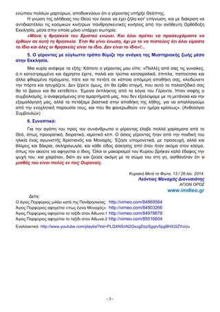 - 3 -
ενώπιον πολλών μαρτύρων, αποδεικνύουν ότι ο γέροντας υπήρξε Θεόπτης.
Η γνώση της αλήθειας του Θεού τον έκανε να έχει ζήλο κατ' επίγνωση, και με διάκριση να
αντιδιαστέλλει τις κοσμικών κινήτρων πανθρησκευτικές κινήσεις από την ανόθευτη Ορθόδοξη
Εκκλησία, μέσα στην οποία μόνο υπάρχει σωτηρία:
«Μόνο η θρησκεία του Χριστού ενώνει. Και όλοι πρέπει να προσευχόμαστε να
έρθουν σε αυτή τη θρησκεία. Έτσι θα γίνει ένωση, όχι με το να πιστεύεις ότι όλοι είμαστε
το ίδιο και όλες οι θρησκείες είναι το ίδιο. ∆εν είναι το ίδιο»!...
5. Ο γέροντας με εύγλωττο τρόπο θύμιζε την ανάγκη της Μυστηριακής ζωής μέσα
στην Εκκλησία.
Μια κυρία ανέφερε τα εξής: Κάποτε ο γέροντας μου είπε: «Πολλές από σας τις γυναίκες,
ό,τι κατεστραμμένο και άχρηστο έχετε, παλιά και τρύπια κατσαρολικά, έπιπλα, παπούτσια και
άλλα φθαρμένα πράγματα, πάτε και τα πετάτε σε κάποια απόμερη αποθήκη σας, κλειδώνετε
την πόρτα και ησυχάζετε. ∆εν ξέρετε όμως, ότι θα έρθει στιγμή, που αυτό το παλιατζίδικό σας
θα το βρουν και θα εκτεθείτε». Έμεινα έκπληκτος από τα λόγια του Γέροντα. Ήταν σαφής ο
συμβολισμός, ο αναφερόμενος στα αμαρτήματά μας, που δεν εξαλείψαμε με τη μετάνοια και την
εξομολόγησή μας, αλλά τα πετάξαμε βιαστικά στην αποθήκη της λήθης, για να απαλλαγούμε
από την ενοχλητική παρουσία τους, και που θα φανερωθούν «εν ημέρα κρίσεως». (Ανθολόγιο
Συμβουλών)
6. Συνοπτικά:
Για την αγάπη του προς τον συνάνθρωπο ο γέροντας έλαβε πολλά χαρίσματα από το
Θεό, όπως προορατικό, διορατικό, ιαματικό κλπ. Ο όσιος γέροντας ήταν από την παιδική του
ηλικία ένας αγωνιστής Χριστιανός και Μοναχός. Έζησε υπομονετικά, με προσευχή, αλλά και
θλίψεις και δάκρια, σκληραγωγία, και κάθε είδος άσκησης από όταν ήταν ακόμα στον κόσμο,
όπως τον ακούτε να αφηγείται ο ίδιος. Όλοι οι μακαρισμοί του Κυρίου βρήκαν καλό έδαφος την
ψυχή του, και χαιρόταν, διότι αν και ζούσε ακόμη με το σώμα του στη γη, αισθανόταν ότι ο
μισθός του είναι πολύς εν τοις Ουρανοίς.
Κυριακή Μετά τα Φώτα, 13 / 26 Ιαν. 2014.
Λεόντιος Μοναχός ∆ιονυσιάτης
ΑΓΙΟΝ ΟΡΟΣ
www.imdleo.gr
∆είτε:
Ο άγιος Πορφύριος μιλάει κατά της Πανθρησκείας: http://vimeo.com/84869564
Άγιος Πορφύριος αφηγείται «πως έγινα Μοναχός»: http://vimeo.com/84903266
Άγιος Πορφύριος αφηγείται το ταξίδι στον Άθωνα-1 http://vimeo.com/84978678
Άγιος Πορφύριος αφηγείται το ταξίδι στον Άθωνα-2 http://vimeo.com/85016604
Εναλλακτικά: http://www.youtube.com/playlist?list=PLQXNSnN2QxugDzpSgqrv5pgBHX2IZYoUu
 