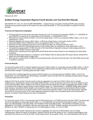 February 26, 2014

Gulfport Energy Corporation Reports Fourth Quarter and Year-End 2013 Results
OKLAHOMA CITY, Feb. 26, 2014 (GLOBE NEWSWIRE) -- Gulfport Energy Corporation (Nasdaq:GPOR) today reported
financial and operational results for the quarter and year ended December 31, 2013 and provided an update on its 2014
activities.
Financial and Operational Highlights
q

q

q
q
q
q
q

q

q

q

Produced full-year oil and natural gas sales volumes of 4,118,131 barrels of oil equivalent ("BOE"), or 11,283 BOE per
day ("BOEPD"), during 2013, as compared to 2,572,618 BOE, or 7,029 BOEPD in 2012.
Recorded net income of $153.2 million, or $1.97 per diluted share, in 2013, as compared to $68.4 million, or $1.21 per
diluted share, in 2012.
Reported adjusted net income of $4.5 million, or $0.05 per diluted share, in the fourth quarter of 2013.
Generated $388.4 million of EBITDA in 2013, as compared to $191.4 million in 2012.
Reduced unit lease operating expense for 2013 to $6.48 per BOE, as compared to $9.45 in 2012.
Reported year-end 2013 total proved reserves of 38.43 million BOE, as compared to 13.88 million BOE in 2012.
Increased its acreage position 18,080 net acres in the Utica Shale, bringing the company's total acreage position to
approximately 165,430 net acres under lease.
Entered into a marketing services agreement with BP North America Gas & Power for the marketing of its Utica Shale
production.
Grizzly Oil Sands ULC ("Grizzly"), a company in which Gulfport holds an approximate 25% equity interest, achieved first
steam at its first SAGD facility at Algar Lake.
Nine rigs are currently active in Gulfport's core operating areas, with seven horizontal rigs in the Utica Shale and two rigs
in Southern Louisiana.

Financial Results
For the fourth quarter of 2013, Gulfport reported net income of $24.3 million on oil and gas revenues of $68.3 million, or $0.30
per diluted share. For the fourth quarter of 2013, EBITDA (as defined below) was $90.7 million and cash flow from operating
activities before changes in working capital was $39.7 million.
For full year 2013, Gulfport reported net income of $153.2 million on oil and gas revenues of $262.2 million, or $1.97 per
diluted share. For 2013, EBITDA (as defined below) was $388.4 million and cash flow from operating activities before changes
in working capital was $170.8 million.
Gulfport's 2013 fourth quarter financial results include an aggregate non-cash loss of $16.9 million due to a hedge
ineffectiveness. Excluding the impact of the hedge ineffectiveness, oil and natural gas revenues for the fourth quarter of 2013
would have been $85.2 million. Gulfport's 2013 fourth quarter financial results also include an aggregate gain of $54.7 million
in connection with Gulfport's equity interest in Diamondback Energy, Inc. ("Diamondback"), a NASDAQ Global Select Market
listed company. Associated with this taxable income was $3.0 million of income tax expense. Excluding the effects of these
items, adjusted net income for the fourth quarter of 2013 would have been $4.5 million, or $0.05 per diluted share. Adjusted
net income for the fourth quarter of 2013 was negatively impacted by higher than anticipated general and administrative
expense, increased interest expense and lower oil realizations.
Production
For the fourth quarter of 2013, net production was 674,504 barrels of oil, 4,175,096 thousand cubic feet ("MCF") of natural gas
and 6,851,332 gallons of natural gas liquids ("NGL"), or 1,533,480 BOE. Net production for the fourth quarter of 2013 by
region was 984,528 BOE in the Utica Shale, 346,736 BOE at West Cote Blanche Bay, 195,002 BOE at Hackberry and an
aggregate of 7,214 BOE in the Bakken, Niobrara and other areas. For 2013, Gulfport recorded net production of 2,316,827
barrels of oil, 8,891,183 MCF of natural gas and 13,416,485 gallons of NGL, or 4,118,131 BOE.
Gulfport's 2013 fourth quarter realized prices include an aggregate non-cash loss of $16.9 million due to a hedge
ineffectiveness. Before the impact of derivatives, realized prices for the fourth quarter of 2013, including transportation costs,
were $96.35 per barrel of oil, $3.45 per MCF of natural gas and $1.35 per gallon of NGL, for a total equivalent of $57.82 per

 