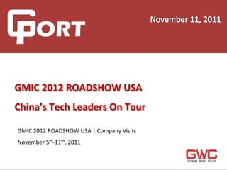  
	
  
	
  
	
  
	
     GMIC	
  2012	
  ROADSHOW	
  USA	
  	
  
	
  
	
  
	
  
       China’s	
  Tech	
  Leaders	
  On	
  Tour	
  
	
  
	
  
       GMIC	
  2012	
  ROADSHOW	
  USA	
  |	
  Company	
  Visits	

	
  
	
     November	
  5th-­‐11th,	
  2011	

	
  
	
  
 