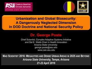 Dr. George Poste
Chief Scientist, Complex Adaptive Systems Initiative
and Del E. Webb Chair in Health Innovation
Arizona State University
george.poste@asu.edu
www.casi.asu.edu
Urbanization and Global Biosecurity:
A Dangerously Neglected Dimension
in DOD Doctrine and National Security Policy
MAD SCIENTIST 2016: MEGACITIES AND DENSE URBAN AREAS IN 2025 AND BEYOND
Arizona State University, Tempe, Arizona
21-22 April 2016
 
