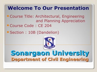 Sonargaon UniversitySonargaon University
Department of Civil EngineeringDepartment of Civil Engineering
Welcome To Our Presentation
Course Title: Architectural, Engineering
and Planning Appreciation
Course Code : CE 204
Section : 10B (Dandelion)
 