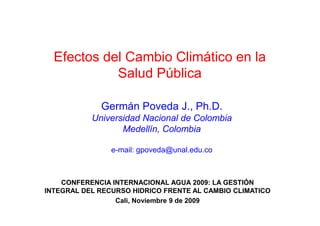 Efectos del Cambio Climático en la
            Salud Pública

             Germán Poveda J., Ph.D.
           Universidad Nacional de Colombia
                  Medellín, Colombia

                e-mail: gpoveda@unal.edu.co



    CONFERENCIA INTERNACIONAL AGUA 2009: LA GESTIÓN
INTEGRAL DEL RECURSO HIDRICO FRENTE AL CAMBIO CLIMATICO
                 Cali, Noviembre 9 de 2009
 