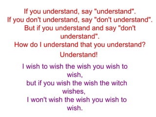 If you understand, say &quot;understand&quot;. If you don't understand, say &quot;don't understand&quot;. But if you understand and say &quot;don't understand&quot;. How do I understand that you understand? Understand!   I wish to wish the wish you wish to wish, but if you wish the wish the witch wishes,  I won't wish the wish you wish to wish. 