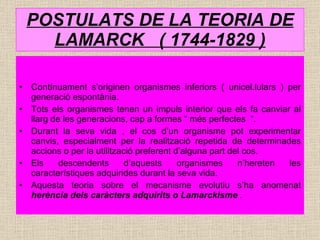 POSTULATS DE LA TEORIA DE LAMARCK  ( 1744-1829 ) Contínuament s’originen organismes inferiors ( unicel.lulars ) per generació espontània. Tots els organismes tenen un impuls interior que els fa canviar al llarg de les generacions, cap a formes “ més perfectes  “. Durant la seva vida , el cos d’un organisme pot experimentar canvis, especialment per la realització repetida de determinades accions o per la utilització preferent d’alguna part del cos. Els descendents d’aquests organismes n’hereten les característiques adquirides durant la seva vida. Aquesta teoria sobre el mecanisme evolutiu s’ha anomenat  herència dels caràcters adquirits o Lamarckisme  . 