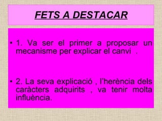 FETS A DESTACAR 1. Va ser el primer a proposar un mecanisme per explicar el canvi  . 2. La seva explicació , l’herència dels caràcters adquirits , va tenir molta influència. 