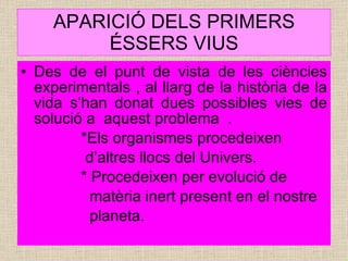 APARICIÓ DELS PRIMERS ÉSSERS VIUS Des de el punt de vista de les ciències experimentals , al llarg de la història de la vida s’han donat dues possibles vies de solució a  aquest problema  . *Els organismes procedeixen  d’altres llocs del Univers. * Procedeixen per evolució de  matèria inert present en el nostre  planeta. 