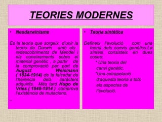 TEORIES MODERNES Neodarwinisme És la teoria que sorgeix  d’unir la teoria de Darwin  amb els  redescobriments de Mendel i els coneixements sobre el material genètic , a partir  de la comprovació per part de  August Weismann ( 1834-1914)  de la falsedat de l’herència dels caràcters adquirits.  Més tard  Hugo de Vries ( 1848-1914 )   comprova l’existència de mutacions. Teoria sintètica Defineix l’evolució  com una teoria dels canvis genètics.La síntesi consisteix en dues coses: * Una teoria del  canvi genètic.  *Una extrapolació  d’aquesta teoria a tots  els aspectes de  l’evolució. 