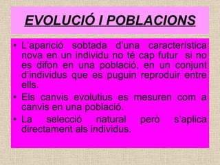 EVOLUCIÓ I POBLACIONS L’aparició sobtada d’una característica nova en un individu no té cap futur  si no es difon en una població, en un conjunt d’individus que es puguin reproduir entre ells. Els canvis evolutius es mesuren com a canvis en una població. La selecció natural però s’aplica directament als individus. 
