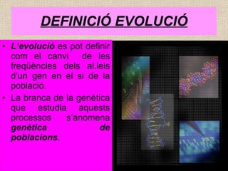 DEFINICIÓ EVOLUCIÓ L’evolució  es pot definir com el canvi  de les freqüències dels al.lels d’un gen en el si de la població. La branca de la genètica que estudia aquests processos s’anomena  genètica de poblacions . 