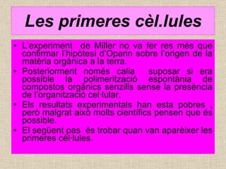 Les primeres cèl.lules L’experiment  de Miller no va fer res més que confirmar l’hipòtesi d’Oparin sobre l’origen de la matèria orgànica a la terra. Posteriorment només calia  suposar si era possible la polimerització espontània de compostos orgànics senzills sense la presència de l’organització cel·lular.  Els resultats experimentals han esta pobres , però malgrat això molts científics pensen que és possible. El següent pas  és trobar quan van aparèixer les primeres cèl·lules. 