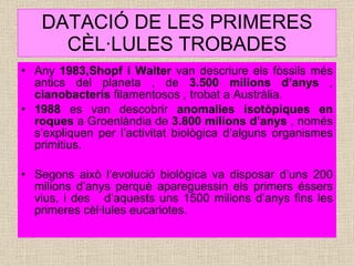 DATACIÓ DE LES PRIMERES CÈL·LULES TROBADES Any  1983,Shopf i Walter  van descriure els fòssils més antics del planeta , de  3.500 milions d’anys  ,  cianobacteris  filamentosos , trobat a Austràlia. 1988  es van descobrir  anomalies isotòpiques en roques  a Groenlàndia de  3.800 milions d’anys  , només s’expliquen per l’activitat biològica d’alguns organismes primitius. Segons això l’evolució biològica va disposar d’uns 200 milions d’anys perquè apareguessin els primers éssers vius, i des  d’aquests uns 1500 milions d’anys fins les primeres cèl·lules eucariotes. 