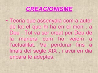 CREACIONISME Teoria que assenyala com a autor de tot el que hi ha en el món , a Deu . Tot va ser creat per Deu de la manera com ho veiem a l’actualitat. Va perdurar fins a finals del segle XIX , i avui en dia encara té adeptes. 