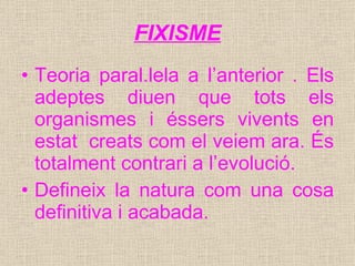 FIXISME Teoria paral.lela a l’anterior . Els adeptes diuen que tots els organismes i éssers vivents en estat  creats com el veiem ara. És totalment contrari a l’evolució. Defineix la natura com una cosa definitiva i acabada. 
