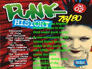 Soon after, Los Angeles became home to the third major punk scene.[A new movement in the United States became visible in the early and mid-1990s that sought to revive the punk movement, doing away with some of the trappings of hardcore.