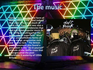 Garage rock was the first form of music called "punk", and indeed that style influenced much of punk rock. Punk rock was also a reaction against tendencies that had overtaken popular music in the 1970s, including what the punks saw as superficial "disco" music and bombastic forms of heavy metal, progressive rock and "arena rock." The British punk movement also found a precedent in the "do-it-yourself" attitude of the Skiffle craze that emerged amid the post-WorldWar IIausterity of 1950s BritainThe music