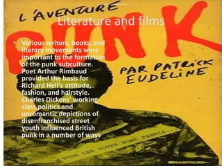 Literature and filmsVarious writers, books, and literary movements were important to the formation of the punk subculture. Poet Arthur Rimbaud provided the basis for Richard Hell's attitude, fashion, and hairstyle. Charles Dickens' working classpolitics and unromantic depictions of disenfranchised street youth influenced British punk in a number of ways