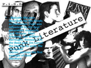 . Malcolm McLaren described the Sex Pistols as Dickensian. Punk was influenced by the Beat generation, especially Jack Kerouac, Allen Ginsberg, and William S. Burroughs. Kerouac's On the Road gave Jim Carroll the impetus to write The Basketball Diaries, perhaps the first example of punk literature