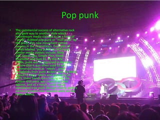 Pop punkThe commercial success of alternative rock also gave way to another style which mainstream media claimed to be a form of "punk", dubbed pop punk or "mall punk" by the press; this new movement gained success in the mainstream. Examples of bands labeled "pop punk" by MTV and similar media outlets include; Blink 182, Green Day, Simple Plan, Good Charlotte, and Sum 41. By the late 1990s, punk was so ingrained in Western culture that it was often used to sell commercial bands as "rebels", amid complaints from punk rockers that, by being signed to major labels and appearing on MTV, these bands were buying into the system that punk was created to rebel against, and as a result, could not be considered true punk (though clearly, punk's earliest pioneers also released work via the major labels). 