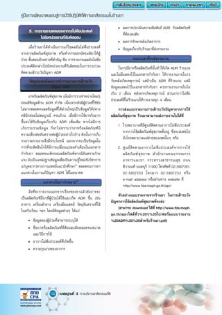 132
คู่มือการพัฒนาตนเองสู่การมีวิธีปฎิบัติที่ดีทางเภสัชกรรมในร้านยา
มาตรฐานที่ 3 การบริการเภสัชกรรมที่ดี
5. การรายงานผลของอาการไม่พึงประสงค์
ไปยังหน่วยงานที่รับผิดชอบ
เมื่อร้านยาได้ด�ำเนินการแก้ไขผลอันไม่พึงประสงค์
จากยา/ผลิตภัณฑ์สุขภาพ หรือท�ำการออกบัตรแพ้ยาให้ผู้
ป่วย ขั้นตอนอีกอย่างที่ส�ำคัญ คือ การรายงานผลอันไม่พึง
ประสงค์ดังกล่าวไปยังหน่วยงานที่รับผิดชอบในการรวบรวม
ติดตามเฝ้าระวังปัญหา ADR
วัตถุประสงค์ของการท�ำรายงานการเฝ้าระวัง
ปัญหา ADR
ยาหรือผลิตภัณฑ์สุขภาพ เมื่อมีการวางจ�ำหน่ายใหม่ๆ
ย่อมมีข้อมูลด้าน ADR จ�ำกัด เนื่องจากยังมีผู้ป่วยที่ใช้ยัง
ไม่มากตลอดจนผลข้อมูลที่ได้ส่วนใหญ่เป็นข้อมูลวิจัยทาง
คลินิกย่อมไม่สมบูรณ์ ครบถ้วน เมื่อมีการใช้ยาจริงมาก
ขึ้นจะได้รับข้อมูลเกี่ยวกับ ADR เพิ่มเติม หากไม่มีการ
เก็บรวบรวมข้อมูล ก็จะไม่ทราบว่ายาหรือผลิตภัณฑ์มี
ความเสี่ยงต่ออันตรายต่อผู้ป่วยอย่างไรบ้าง ดังนั้นการเก็บ
รวบรวมรายงานจึงมีประโยชน์ นอกจากจะเป็นข้อมูลใน
การที่จะตัดสินใจให้มีการเปลี่ยนแปลงค�ำเตือนในเอกสาร
ก�ำกับยา ตลอดจนเพิกถอนผลิตภัณฑ์หากมีอันตรายร้าย
แรง ยังเป็นแหล่งฐานข้อมูลเพื่อเป็นความรู้ใหม่เชิงวิชาการ
แก่บุคลากรทางการแพทย์และนักศึกษา41
ตลอดจนการหา
แนวทางในการแก้ปัญหา ADR ได้ในอนาคต
แนวทางในการรายงาน42
สิ่งที่จะรายงานนอกจากเรื่องของยาแล้วยังอาจจะ
เป็นผลิตภัณฑ์อื่นๆที่ผู้ป่วยได้ใช้และเกิด ADR ขึ้น เช่น
อาหาร เครื่องส�ำอาง เครื่องมือแพทย์ วัตถุอันตรายที่ใช้
ในครัวเรือน ฯลฯ โดยมีข้อมูลต่างๆ ได้แก่
•	 ข้อมูลของผู้ป่วยที่สามารถระบุได้
•	 ชื่อยาหรือผลิตภัณฑ์ที่ต้องสงสัยตลอดจนขนาด
และวิธีการใช้
•	 อาการไม่พึงประสงค์ที่เกิดขึ้น
•	 ความรุนแรงของอาการ
•	 ผลการประเมินความสัมพันธ์ ADR กับผลิตภัณฑ์
ที่ต้องสงสัย
•	 ผลการรักษาหลังเกิดอาการ
•	 ข้อมูลเกี่ยวกับร้านยาที่ส่งรายงาน
ระยะเวลาที่จะส่งรายงาน
ในกรณียาหรือผลิตภัณฑ์นั้นท�ำให้เกิด ADR ร้ายแรง
และไม่มีแสดงไว้ในเอกสารก�ำกับยา ให้รายงานภายใน15
วันหลังเกิดเหตุการณ์ แต่ถ้าเป็น ADR ที่ร้ายแรง แต่มี
ข้อมูลแสดงไว้ในเอกสารก�ำกับยา ควรรายงานภายในไม่
เกิน 2 เดือน หลังจากเกิดเหตุการณ์ ส่วนอาการไม่พึง
ประสงค์ที่ไม่ร้ายแรงให้รายงานทุก 4 เดือน
การส่งแบบรายงานการเฝ้าระวังปัญหาจากการใช้
ผลิตภัณฑ์สุขภาพ ร้านยาสามารถส่งรายงานไปได้ที่
1.	โรงพยาบาลที่มีศูนย์ติดตามอาการไม่พึงประสงค์
จากการใช้ผลิตภัณฑ์สุขภาพตั้งอยู่ ซึ่งจะส่งต่อไป
ยังโรงพยาบาลแม่ข่ายของเขตนั้นๆ หรือ
2.	ศูนย์ติดตามอาการไม่พึงประสงค์จากการใช้
ผลิตภัณฑ์สุขภาพ ส�ำนักงานคณะกรรมการ
อาหารและยา กระทรวงสาธารณสุข ถนน
ติวานนท์ นนทบุรี 11000 โทรศัพท์ 02-5907261,
02-5907253 โทรสาร 02-5907253 หรือ
e-mail address หรือผ่านทาง website ที่
	 http://www.fda.moph.go.th/apr/
ตัวอย่างแบบรายงานจากร้านยา ในการเฝ้าระวัง
ปัญหาการใช้ผลิตภัณฑ์สุขภาพที่จะส่ง
(สามารถ download ได้ที่ http://www.fda.moph.
go.th/apr/ไฟล์ทั่ว%20ๆ%20ไป/ฟอร์มแบบรายงาน
%20ADR%20%20ส�ำหรับร้านยา.pdf)
 
