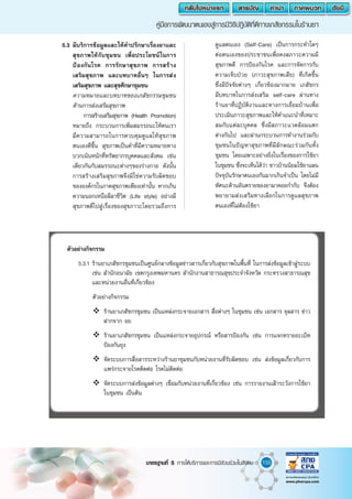 155มาตรฐานที่ 5 การให้บริการและการมีส่วนร่วมในสังคม
คู่มือการพัฒนาตนเองสู่การมีวิธีปฎิบัติที่ดีทางเภสัชกรรมในร้านยา
	 5.3	มีบริการข้อมูลและให้ค�ำปรึกษาเรื่องยาและ
สุขภาพให้กับชุมชน เพื่อประโยชน์ในการ
ป้องกันโรค การรักษาสุขภาพ การสร้าง
เสริมสุขภาพ และบทบาทอื่นๆ ในการส่ง
เสริมสุขภาพ และสุขศึกษาชุมชน
		ความหมายและบทบาทของเภสัชกรรมชุมชน
ด้านการส่งเสริมสุขภาพ
				 การสร้างเสริมสุขภาพ (Health Promotion)
หมายถึง กระบวนการเพิ่มสมรรถนะให้คนเรา
มีความสามารถในการควบคุมดูแลให้สุขภาพ
ตนเองดีขึ้น สุขภาพเป็นค�ำที่มีความหมายทาง
บวกเน้นหนักที่ทรัพยากรบุคคลและสังคม เช่น
เดียวกันกับสมรรถนะต่างๆของร่างกาย ดังนั้น
การสร้างเสริมสุขภาพจึงมิใช่ความรับผิดชอบ
ขององค์กรในภาคสุขภาพเพียงเท่านั้น หากเกิน
ความนอกเหนือลีลาชีวิต (Life style) อย่างมี
สุขภาพดีไปสู่เรื่องของสุขภาวะโดยรวมถึงการ
ดูแลตนเอง (Self-Care) เป็นการกระท�ำใดๆ
ต่อตนเองของประชาชนเพื่อคงสภาวะความมี
สุขภาพดี การป้องกันโรค และการจัดการกับ
ความเจ็บป่วย (ภาวะสุขภาพเสีย) ที่เกิดขึ้น
ซึ่งมีปัจจัยต่างๆ เกี่ยวข้องมากมาย เภสัชกร
มีบทบาทในการส่งเสริม self-care ผ่านทาง
ร้านยาที่ปฏิบัติงานและทางการเยี่ยมบ้านเพื่อ
ประเมินภาวะสุขภาพและให้ค�ำแนะน�ำที่เหมาะ
สมกับแต่ละบุคคล ซึ่งมีสภาวะแวดล้อมแตก
ต่างกันไป และผ่านกระบวนการท�ำงานร่วมกับ
ชุมชนในปัญหาสุขภาพที่มีลักษณะร่วมกันทั้ง
ชุมชน โดยเฉพาะอย่างยิ่งในเรื่องของการใช้ยา
ในชุมชน ซึ่งจะเห็นได้ว่า ชาวบ้านนิยมใช้ยาแผน
ปัจจุบันรักษาตนเองกันมากเกินจ�ำเป็น โดยไม่มี
ทัศนะด้านอันตรายของยามาคอยก�ำกับ จึงต้อง
พยายามส่งเสริมทางเลือกในการดูแลสุขภาพ
ตนเองที่ไม่ต้องใช้ยา
ตัวอย่างกิจกรรม
	 5.3.1	ร้านยาเภสัชกรชุมชนเป็นศูนย์กลางข้อมูลข่าวสารเกี่ยวกับสุขภาพในพื้นที่ ในการส่งข้อมูลเข้าสู่ระบบ
เช่น ส�ำนักอนามัย เขตกรุงเทพมหานคร ส�ำนักงานสาธารณสุขประจ�ำจังหวัด กระทรวงสาธารณสุข
และหน่วยงานอื่นที่เกี่ยวข้อง
	 ตัวอย่างกิจกรรม
	 	ร้านยาเภสัชกรชุมชน เป็นแหล่งกระจายเอกสาร สื่อต่างๆ ในชุมชน เช่น เอกสาร จุลสาร ข่าว
ฝากจาก อย.
	 	ร้านยาเภสัชกรชุมชน เป็นแหล่งกระจายอุปกรณ์ หรือสารป้องกัน เช่น การแจกทรายอะเบ็ท
ป้องกันยุง
	 	จัดระบบการสื่อสารระหว่างร้านยาชุมชนกับหน่วยงานที่รับผิดชอบ เช่น ส่งข้อมูลเกี่ยวกับการ
แพร่กระจายโรคติดต่อ โรคไม่ติดต่อ
	 	จัดระบบการส่งข้อมูลต่างๆ เชื่อมกับหน่วยงานที่เกี่ยวข้อง เช่น การรายงานเฝ้าระวังการใช้ยา
ในชุมชน เป็นต้น
 