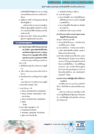 41
คู่มือการพัฒนาตนเองสู่การมีวิธีปฎิบัติที่ดีทางเภสัชกรรมในร้านยา
มาตรฐานที่ 2 การบริหารจัดการเพื่อคุณภาพ
หนังสือที่เสื้อที่ท�ำให้ผู้รับบริการทราบว่าเป็นผู้
ช่วยและมีลักษณะแตกต่างจากเภสัชกรอย่าง
ชัดเจน
	 ข.	ปฏิบัติงานภายใต้การก�ำกับดูแลของเภสัชกรผู้
มีหน้าที่ปฏิบัติการ
			 เภสัชกรควรจัดการแบ่งแยกงานของผู้ช่วย
ให้ชัดเจน ผู้ช่วยปฏิบัติการต้องไม่ก้าวก่ายหรือ
ท�ำการแทนในหน้าที่ซึ่งจ�ำเป็นต้องกระท�ำโดย
เภสัชกรเท่านั้น
	 ค.	มีสุขภาพอนามัยดี ไม่เป็นแหล่งแพร่เชื้อแก่
ผู้รับบริการปฏิบัติเช่นเดียวกับเภสัชกร
2.2	กระบวนการคุณภาพ
	 2.2.1	มีเอกสารคุณภาพที่จ�ำเป็นและเหมาะสม
เช่น ใบสั่งยา กฎหมายข้อบังคับที่เกี่ยวข้อง
แยกเป็นหมวดหมู่ตามประเภท มาตรฐาน
หรือแนวทางการดูแลผู้ป่วยที่น่าเชื่อถือ
(standard practice guidelines) เป็นต้น
		 การมีเอกสารคุณภาพมีวัตถุประสงค์หลาย
ประการ คือ
	 1)	เพื่อใช้เป็นมาตรฐานในการจัดระบบการปฏิบัติ
งาน
	 2)		เพื่อการพัฒนาตนเองของเภสัชกรในด้าน
วิชาการ
	 3)	เป็นเครื่องช่วยในการแก้ไขปัญหาในการปฏิบัติ
งาน
		 เอกสารที่แนะน�ำว่าควรมีประจ�ำสถานปฏิบัติ
การของเภสัชกรรมชุมชน ได้แก่
	 I.	เอกสารด้านยา อาทิ
		 •	DRUG INFORMATION HANDBOOK
		 •	DRUG DURING PREGNANCY AND
LACTATION
		 •	DRUG INTERACTION HANDBOOK
		 •	MIMS
เป็นต้น
	 II.	เอกสารเพื่อการดูแลผู้ป่วย อาทิ
		 •	PHARMACOTHERAPY
		 •	INTERNAL MEDICINE TEXTBOOK
		 •	คู่มือการตรวจโรคเบื้องต้น
		 •	หนังสือเกี่ยวกับทักษะการสื่อสาร
	 III. เอกสารด้านกฏหมาย
		 •	พระราชบัญญัติยา พระราชบัญญัติวัตถุออก
ฤทธิ์ต่อจิตและประสาท และพระราชบัญญัติ
ยาเสพติดให้โทษ
		 •	พระราชบัญญัติวิชาชีพเภสัชกรรม ข้อบังคับ
สภาเภสัชกรรม
		 •	หนังสือเกี่ยวภาษีอากรและการพานิช
	 2.2.2	มีระบบการจัดการเอกสารคุณภาพและ
ข้อมูลที่จ�ำเป็นและเหมาะสม
	 ลักษณะการจัดเก็บเอกสารที่ดี
	 1)	เก็บแบบมีล�ำดับที่แน่นอน การล�ำดับตามวัน
เวลาที่ได้รับเอกสาร เป็นต้น
	 2)	สามารถสืบค้นหา น�ำกลับมาทบทวนได้ง่าย
อาจมีการจัดท�ำดัชนีเพื่อการสืบค้น และมีการ
จัดโดยแบ่งออกเป็นหมวดหมู่
	 3)	มีการจัดการคัดเลือกเอกสารที่ควรเก็บ เอกสาร
ที่ไม่จ�ำเป็นต้องเก็บ ปัจจุบันเราสามารถจัดเก็บ
เอกสารเก่าไว้ในรูปของข้อมูลอิเล็กทรอนิกส์
ซึ่งจะประหยัดพี้นที่ได้มาก ในกรณีที่มีข้อมูล
จ�ำนวนมาก เช่น ประวัติการใช้ยาของผู้ป่วย
โปรแกรมทางด้านฐานข้อมูลสามารถท�ำงาน
ได้อย่างมีประสิทธิ์ภาพ เช่น MICROSOFT
ACCESS®
เป็นต้น
	 2.2.3	มีการประกาศสิทธิผู้ป่วยที่ควรได้รับจาก
การบริการ
		 ควรใช้ทั้งภาษาทางการและในภาษาที่เข้าใจ
ได้ง่าย ติดไว้ในที่สามารถสังเกตเห็นได้ง่ายและ
ชัดเจน
		 เภสัชกรควรหมั่นทบทวนสิทธิผู้ป่วยเพื่อ
สามารถปฏิบัติได้ถูกต้องกับผู้ป่วยทุกรายโดยเสมอ
กัน และใช้สิทธิผู้ป่วยเป็นหลักเพื่อการปรับปรุง
บริการในทุกกรณี
 