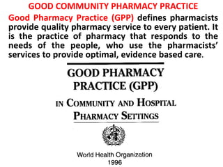 GOOD COMMUNITY PHARMACY PRACTICE
Good Pharmacy Practice (GPP) defines pharmacists
provide quality pharmacy service to every patient. It
is the practice of pharmacy that responds to the
needs of the people, who use the pharmacists’
services to provide optimal, evidence based care.
 