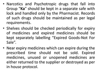 • Narcotics and Psychotropic drugs that fall into
Group “Ka” should be kept in a separate safe with
lock and handled only by the Pharmacist. Records
of such drugs should be maintained as per legal
requirements.
• Shelves should be checked periodically for expiry
of medicines and expired medicines should be
kept separately labelling “Expired Goods-Not For
Sale”.
• Near expiry medicines which can expire during the
prescribed time should not be sold. Expired
medicines, unused or unopened medicines are
either returned to the supplier or destroyed as per
in house protocol.
 