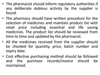 • The pharmacist should inform regulatory authorities if
any deliberate dubious activity by the supplier is
found.
• The pharmacy should have written procedure for the
selection of medicines and maintain product list with
retail price including essential and life saving
medicines. The product list should be reviewed from
time to time and updated by the pharmacist.
• All the medicines received from the supplier should
be checked for quantity, price, batch number and
expiry date.
• Cost effective purchasing method should be followed
and the purchase records/invoice should be
maintained.
 