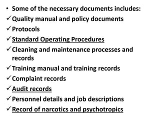 • Some of the necessary documents includes:
Quality manual and policy documents
Protocols
Standard Operating Procedures
Cleaning and maintenance processes and
records
Training manual and training records
Complaint records
Audit records
Personnel details and job descriptions
Record of narcotics and psychotropics
 