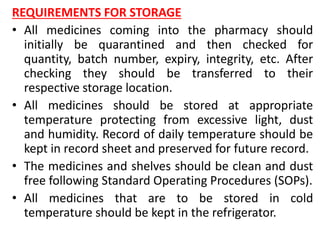 REQUIREMENTS FOR STORAGE
• All medicines coming into the pharmacy should
initially be quarantined and then checked for
quantity, batch number, expiry, integrity, etc. After
checking they should be transferred to their
respective storage location.
• All medicines should be stored at appropriate
temperature protecting from excessive light, dust
and humidity. Record of daily temperature should be
kept in record sheet and preserved for future record.
• The medicines and shelves should be clean and dust
free following Standard Operating Procedures (SOPs).
• All medicines that are to be stored in cold
temperature should be kept in the refrigerator.
 