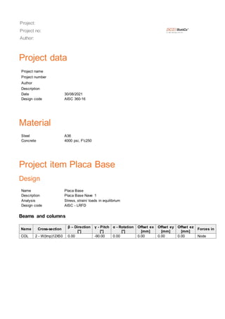 Project:
Project no:
Author:
Project data
Project name
Project number
Author
Description
Date 30/08/2021
Design code AISC 360-16
Material
Steel A36
Concrete 4000 psi, F'c250
Project item Placa Base
Design
Name Placa Base
Description Placa Base Nave 1
Analysis Stress, strain/ loads in equilibrium
Design code AISC - LRFD
Beams and columns
Name Cross-section
β – Direction
[°]
γ - Pitch
[°]
α - Rotation
[°]
Offset ex
[mm]
Offset ey
[mm]
Offset ez
[mm]
Forces in
COL 2 - W(Imp)12X50 0.00 -90.00 0.00 0.00 0.00 0.00 Node
 