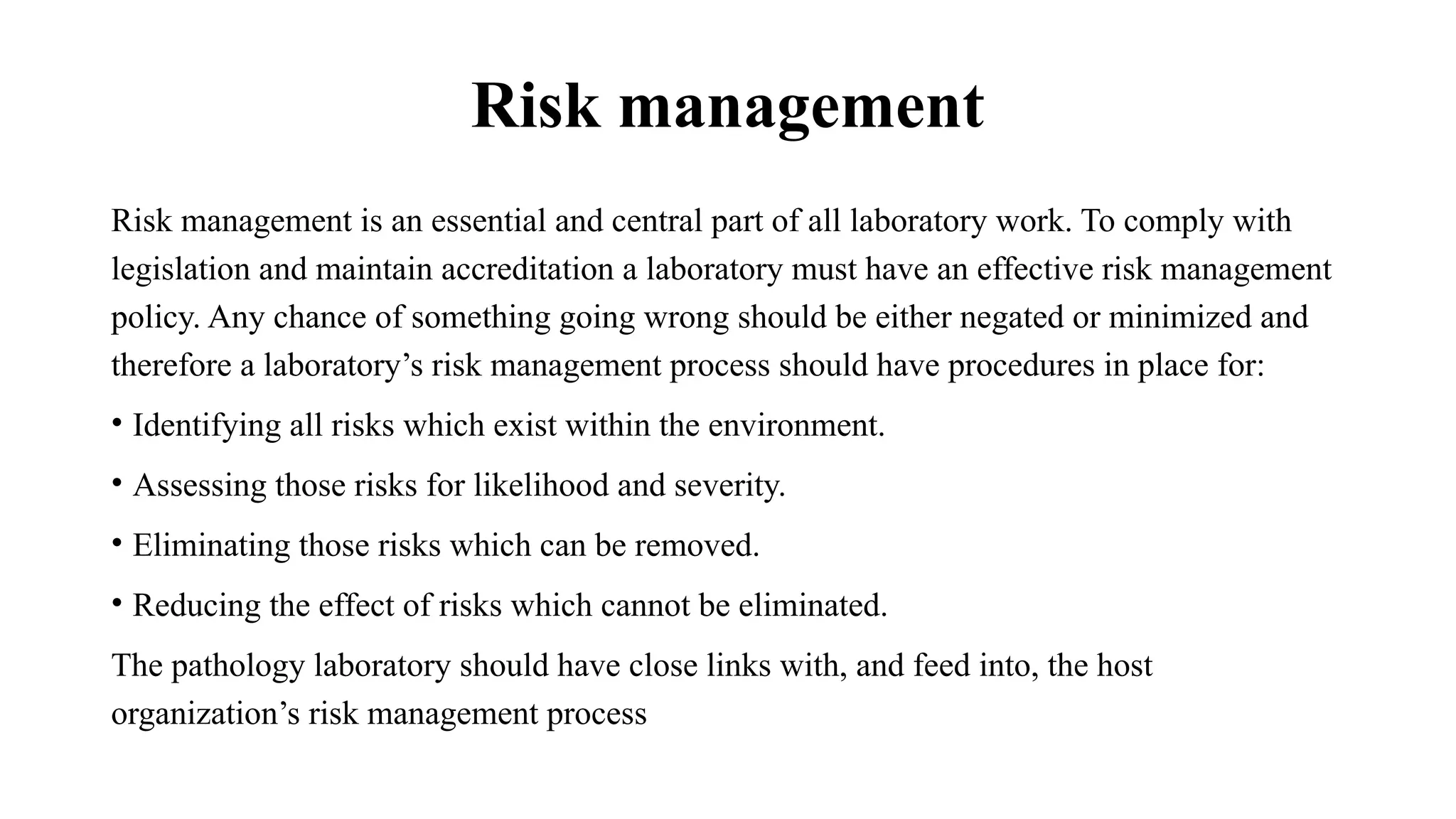 Risk management
Risk management is an essential and central part of all laboratory work. To comply with
legislation and maintain accreditation a laboratory must have an effective risk management
policy. Any chance of something going wrong should be either negated or minimized and
therefore a laboratory’s risk management process should have procedures in place for:
• Identifying all risks which exist within the environment.
• Assessing those risks for likelihood and severity.
• Eliminating those risks which can be removed.
• Reducing the effect of risks which cannot be eliminated.
The pathology laboratory should have close links with, and feed into, the host
organization’s risk management process
 