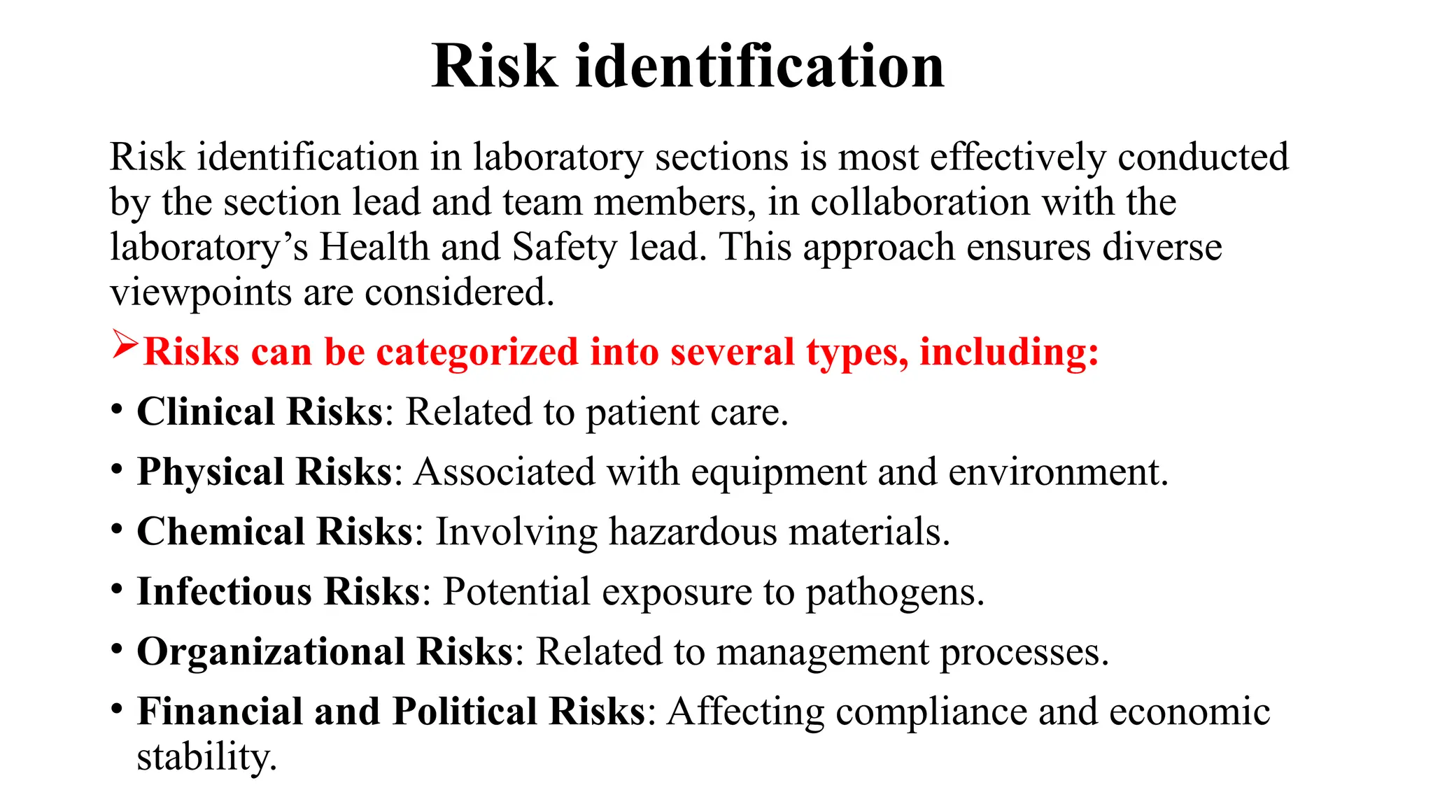 Risk identification
Risk identification in laboratory sections is most effectively conducted
by the section lead and team members, in collaboration with the
laboratory’s Health and Safety lead. This approach ensures diverse
viewpoints are considered.
Risks can be categorized into several types, including:
• Clinical Risks: Related to patient care.
• Physical Risks: Associated with equipment and environment.
• Chemical Risks: Involving hazardous materials.
• Infectious Risks: Potential exposure to pathogens.
• Organizational Risks: Related to management processes.
• Financial and Political Risks: Affecting compliance and economic
stability.
 